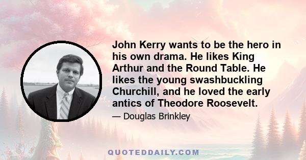 John Kerry wants to be the hero in his own drama. He likes King Arthur and the Round Table. He likes the young swashbuckling Churchill, and he loved the early antics of Theodore Roosevelt.