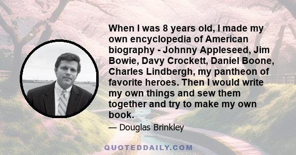 When I was 8 years old, I made my own encyclopedia of American biography - Johnny Appleseed, Jim Bowie, Davy Crockett, Daniel Boone, Charles Lindbergh, my pantheon of favorite heroes. Then I would write my own things