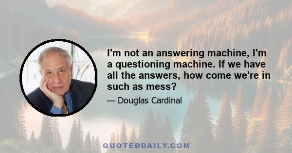 I'm not an answering machine, I'm a questioning machine. If we have all the answers, how come we're in such as mess?