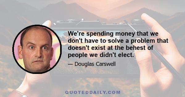 We're spending money that we don't have to solve a problem that doesn't exist at the behest of people we didn't elect.