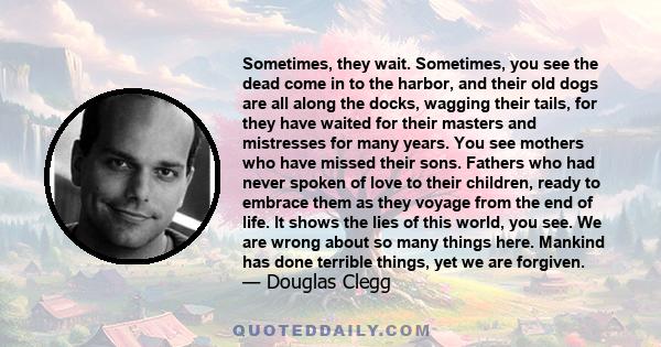 Sometimes, they wait. Sometimes, you see the dead come in to the harbor, and their old dogs are all along the docks, wagging their tails, for they have waited for their masters and mistresses for many years. You see