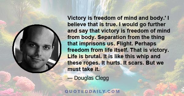 Victory is freedom of mind and body.' I believe that is true. I would go further and say that victory is freedom of mind from body. Separation from the thing that imprisons us. Flight. Perhaps freedom from life itself.