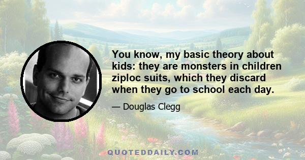 You know, my basic theory about kids: they are monsters in children ziploc suits, which they discard when they go to school each day.