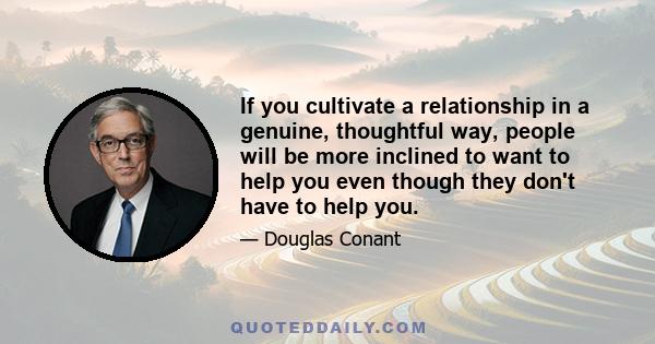 If you cultivate a relationship in a genuine, thoughtful way, people will be more inclined to want to help you even though they don't have to help you.