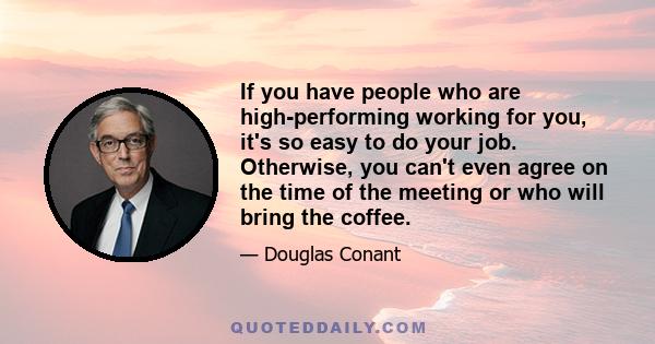 If you have people who are high-performing working for you, it's so easy to do your job. Otherwise, you can't even agree on the time of the meeting or who will bring the coffee.