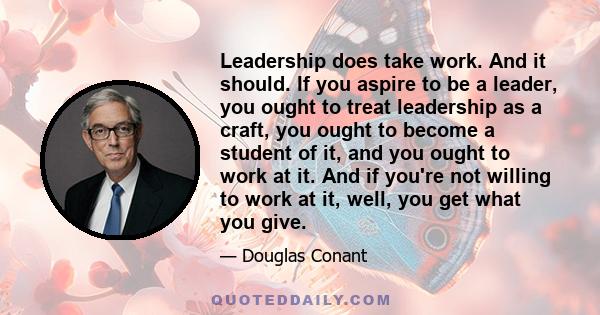 Leadership does take work. And it should. If you aspire to be a leader, you ought to treat leadership as a craft, you ought to become a student of it, and you ought to work at it. And if you're not willing to work at