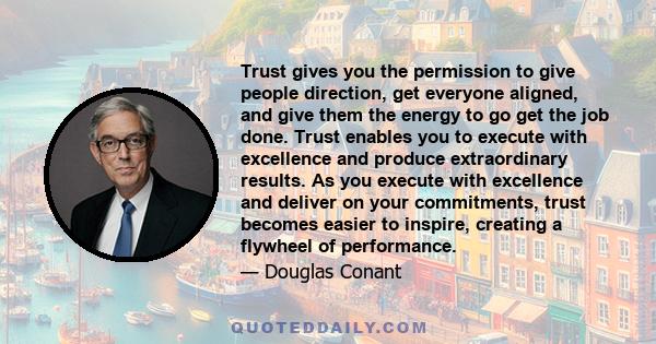 Trust gives you the permission to give people direction, get everyone aligned, and give them the energy to go get the job done. Trust enables you to execute with excellence and produce extraordinary results. As you