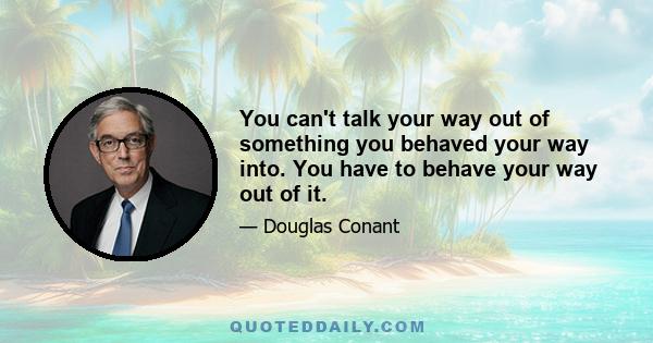 You can't talk your way out of something you behaved your way into. You have to behave your way out of it.