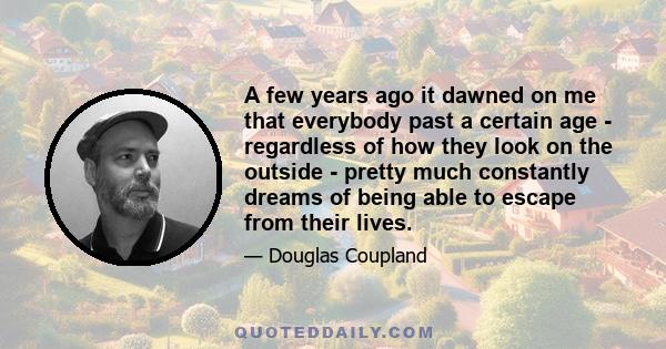 A few years ago it dawned on me that everybody past a certain age - regardless of how they look on the outside - pretty much constantly dreams of being able to escape from their lives.