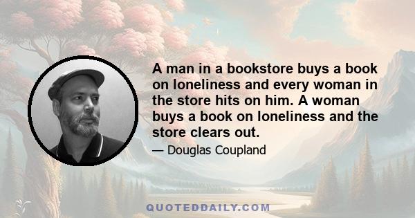 A man in a bookstore buys a book on loneliness and every woman in the store hits on him. A woman buys a book on loneliness and the store clears out.