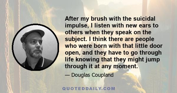 After my brush with the suicidal impulse, I listen with new ears to others when they speak on the subject. I think there are people who were born with that little door open, and they have to go through life knowing that 