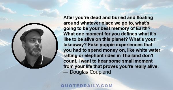 After you're dead and buried and floating around whatever place we go to, what's going to be your best memory of Earth? What one moment for you defines what it's like to be alive on this planet? What's your takeaway?