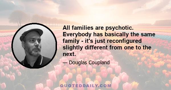 All families are psychotic. Everybody has basically the same family - it's just reconfigured slightly different from one to the next.