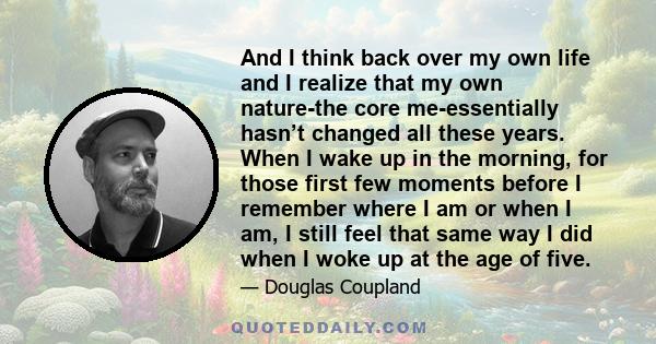 And I think back over my own life and I realize that my own nature-the core me-essentially hasn’t changed all these years. When I wake up in the morning, for those first few moments before I remember where I am or when