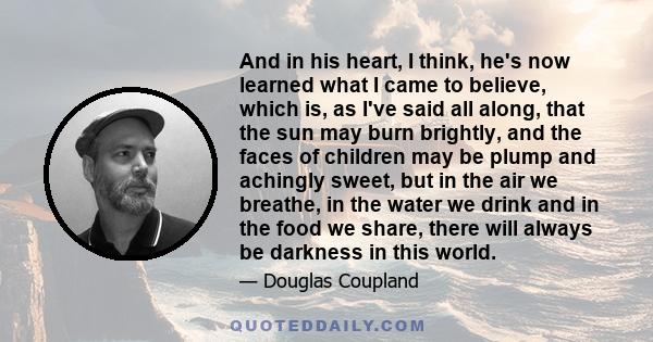 And in his heart, I think, he's now learned what I came to believe, which is, as I've said all along, that the sun may burn brightly, and the faces of children may be plump and achingly sweet, but in the air we breathe, 