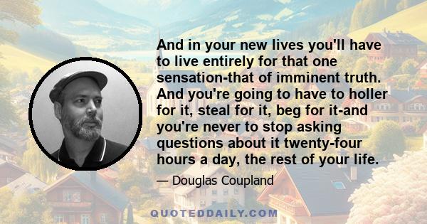 And in your new lives you'll have to live entirely for that one sensation-that of imminent truth. And you're going to have to holler for it, steal for it, beg for it-and you're never to stop asking questions about it