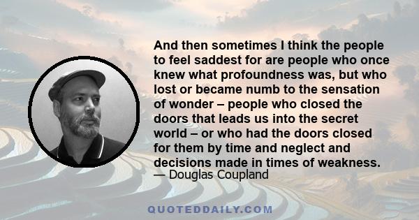 And then sometimes I think the people to feel saddest for are people who once knew what profoundness was, but who lost or became numb to the sensation of wonder – people who closed the doors that leads us into the