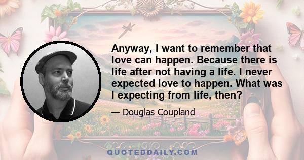 Anyway, I want to remember that love can happen. Because there is life after not having a life. I never expected love to happen. What was I expecting from life, then?