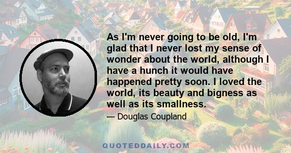 As I'm never going to be old, I'm glad that I never lost my sense of wonder about the world, although I have a hunch it would have happened pretty soon. I loved the world, its beauty and bigness as well as its smallness.