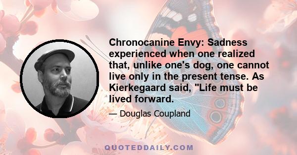 Chronocanine Envy: Sadness experienced when one realized that, unlike one's dog, one cannot live only in the present tense. As Kierkegaard said, Life must be lived forward.