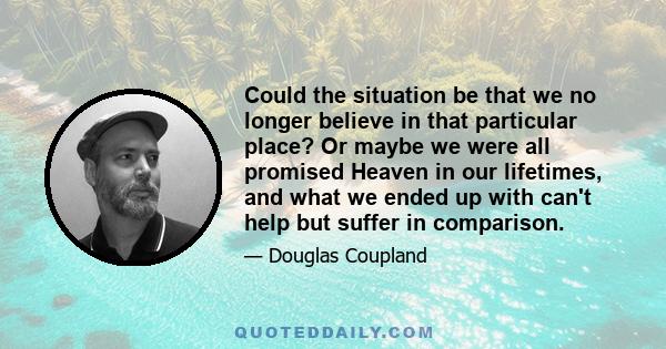 Could the situation be that we no longer believe in that particular place? Or maybe we were all promised Heaven in our lifetimes, and what we ended up with can't help but suffer in comparison.