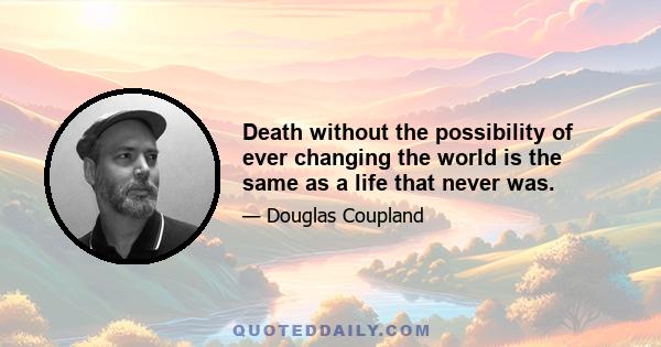 Death without the possibility of ever changing the world is the same as a life that never was.