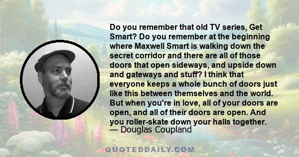 Do you remember that old TV series, Get Smart? Do you remember at the beginning where Maxwell Smart is walking down the secret corridor and there are all of those doors that open sideways, and upside down and gateways