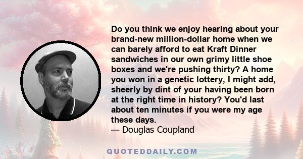 Do you think we enjoy hearing about your brand-new million-dollar home when we can barely afford to eat Kraft Dinner sandwiches in our own grimy little shoe boxes and we're pushing thirty? A home you won in a genetic