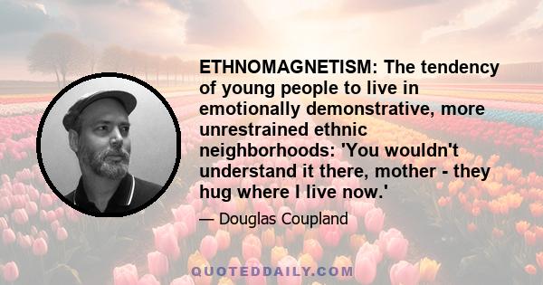 ETHNOMAGNETISM: The tendency of young people to live in emotionally demonstrative, more unrestrained ethnic neighborhoods: 'You wouldn't understand it there, mother - they hug where I live now.'