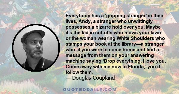 Everybody has a ‘gripping stranger’ in their lives, Andy, a stranger who unwittingly possesses a bizarre hold over you. Maybe it’s the kid in cut-offs who mows your lawn or the woman wearing White Shoulders who stamps