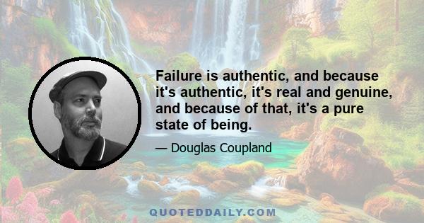 Failure is authentic, and because it's authentic, it's real and genuine, and because of that, it's a pure state of being.