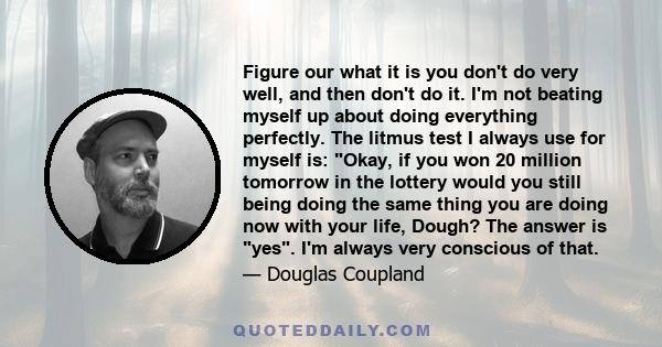 Figure our what it is you don't do very well, and then don't do it. I'm not beating myself up about doing everything perfectly. The litmus test I always use for myself is: Okay, if you won 20 million tomorrow in the