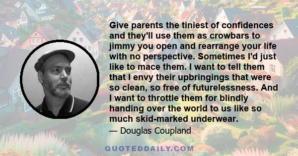 Give parents the tiniest of confidences and they'll use them as crowbars to jimmy you open and rearrange your life with no perspective. Sometimes I'd just like to mace them. I want to tell them that I envy their