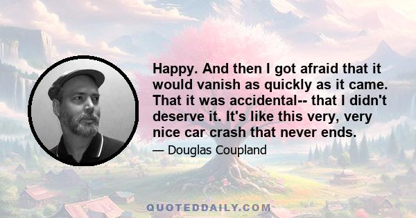 Happy. And then I got afraid that it would vanish as quickly as it came. That it was accidental-- that I didn't deserve it. It's like this very, very nice car crash that never ends.