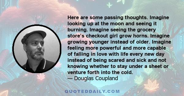 Here are some passing thoughts. Imagine looking up at the moon and seeing it burning. Imagine seeing the grocery store’s checkout girl grow horns. Imagine growing younger instead of older. Imagine feeling more powerful