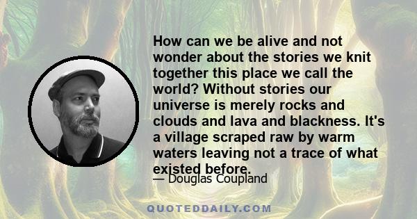 How can we be alive and not wonder about the stories we knit together this place we call the world? Without stories our universe is merely rocks and clouds and lava and blackness. It's a village scraped raw by warm