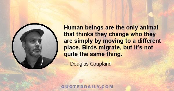 Human beings are the only animal that thinks they change who they are simply by moving to a different place. Birds migrate, but it's not quite the same thing.