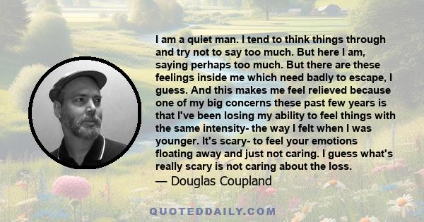 I am a quiet man. I tend to think things through and try not to say too much. But here I am, saying perhaps too much. But there are these feelings inside me which need badly to escape, I guess. And this makes me feel