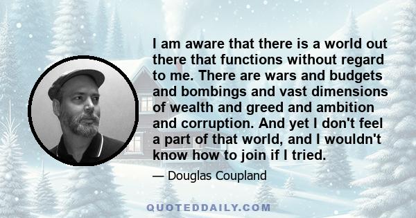 I am aware that there is a world out there that functions without regard to me. There are wars and budgets and bombings and vast dimensions of wealth and greed and ambition and corruption. And yet I don't feel a part of 