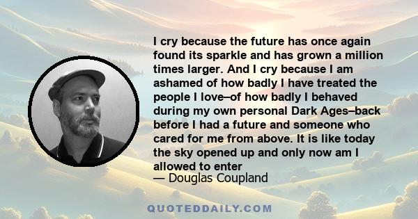 I cry because the future has once again found its sparkle and has grown a million times larger. And I cry because I am ashamed of how badly I have treated the people I love–of how badly I behaved during my own personal