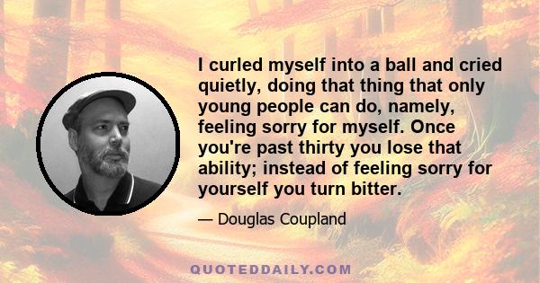 I curled myself into a ball and cried quietly, doing that thing that only young people can do, namely, feeling sorry for myself. Once you're past thirty you lose that ability; instead of feeling sorry for yourself you