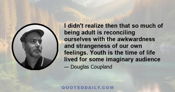 I didn't realize then that so much of being adult is reconciling ourselves with the awkwardness and strangeness of our own feelings. Youth is the time of life lived for some imaginary audience