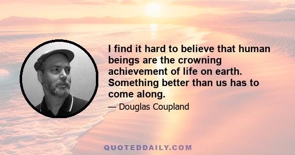 I find it hard to believe that human beings are the crowning achievement of life on earth. Something better than us has to come along.