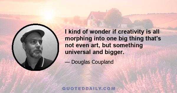 I kind of wonder if creativity is all morphing into one big thing that's not even art, but something universal and bigger.