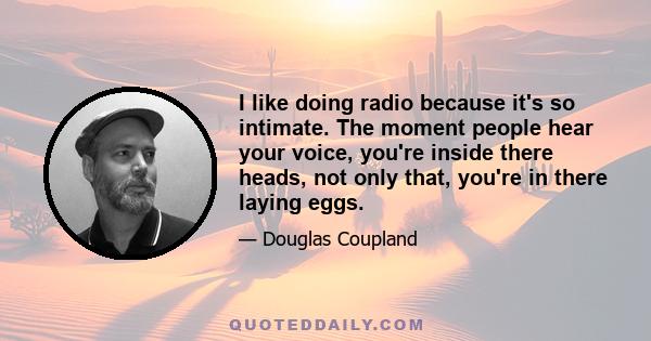 I like doing radio because it's so intimate. The moment people hear your voice, you're inside there heads, not only that, you're in there laying eggs.