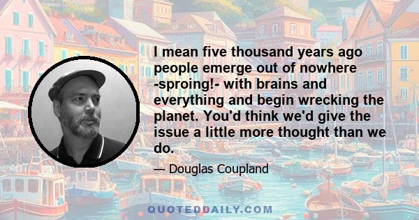 I mean five thousand years ago people emerge out of nowhere -sproing!- with brains and everything and begin wrecking the planet. You'd think we'd give the issue a little more thought than we do.