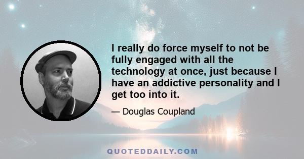 I really do force myself to not be fully engaged with all the technology at once, just because I have an addictive personality and I get too into it.