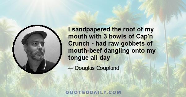 I sandpapered the roof of my mouth with 3 bowls of Cap'n Crunch - had raw gobbets of mouth-beef dangling onto my tongue all day