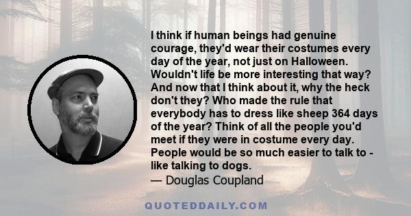 I think if human beings had genuine courage, they'd wear their costumes every day of the year, not just on Halloween. Wouldn't life be more interesting that way? And now that I think about it, why the heck don't they?