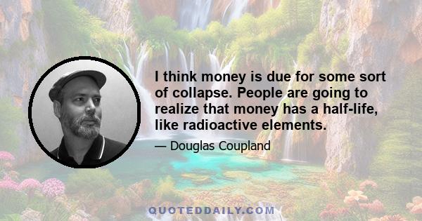 I think money is due for some sort of collapse. People are going to realize that money has a half-life, like radioactive elements.